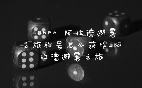 《DNF》阿拉德避暑之旅称号怎么获得_阿拉德避暑之旅