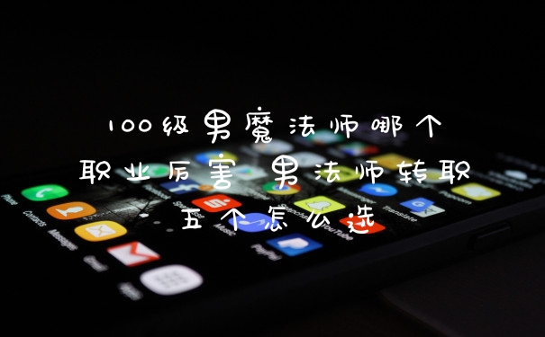 100级男魔法师哪个职业厉害 男法师转职五个怎么选