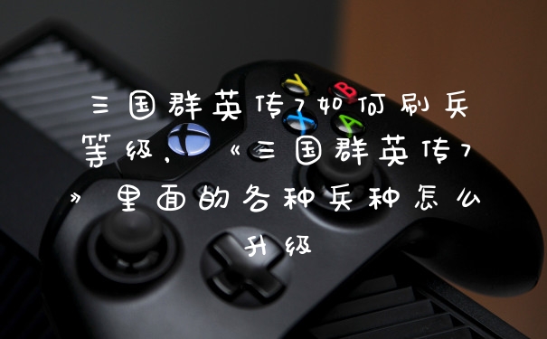 三国群英传7如何刷兵等级，《三国群英传7》里面的各种兵种怎么升级