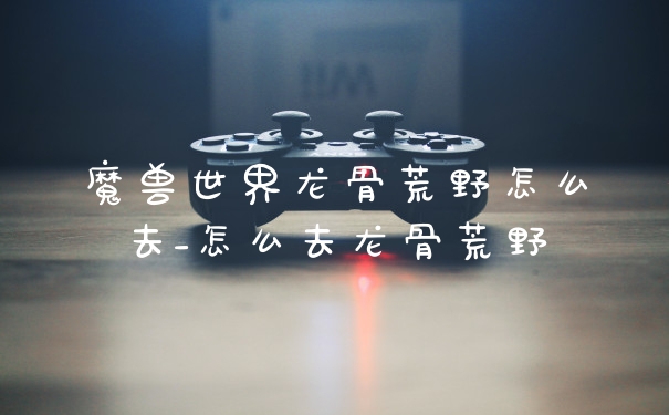 魔兽世界龙骨荒野怎么去_怎么去龙骨荒野