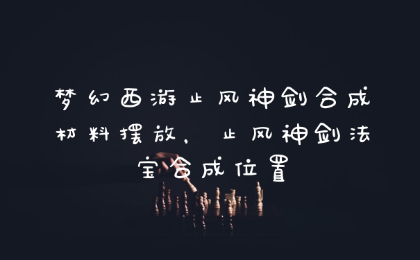 梦幻西游止风神剑合成材料摆放，止风神剑法宝合成位置