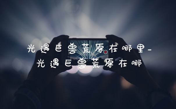 光遇巨兽荒原在哪里_光遇巨兽荒原在哪