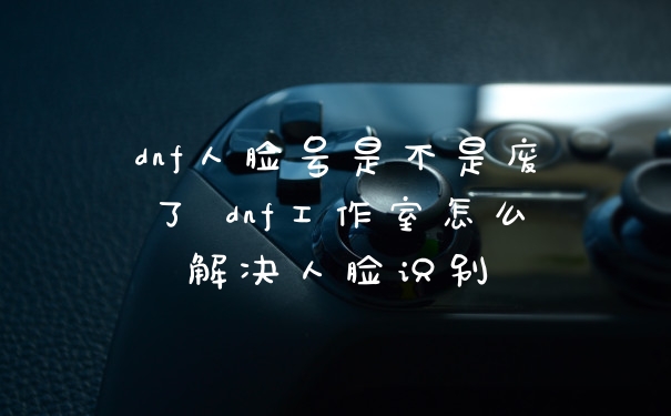 dnf人脸号是不是废了 dnf工作室怎么解决人脸识别