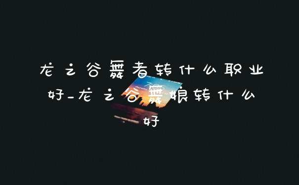 龙之谷舞者转什么职业好_龙之谷舞娘转什么好