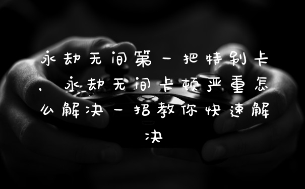 永劫无间第一把特别卡，永劫无间卡顿严重怎么解决一招教你快速解决
