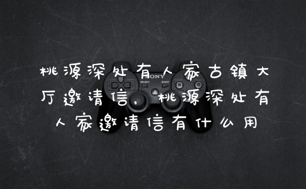 桃源深处有人家古镇大厅邀请信，桃源深处有人家邀请信有什么用