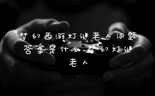 梦幻西游灯谜老人问题答案是什么_梦幻灯谜老人