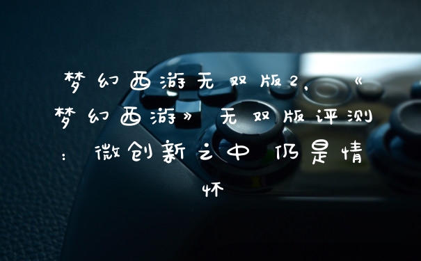 梦幻西游无双版2，《梦幻西游》无双版评测：微创新之中 仍是情怀