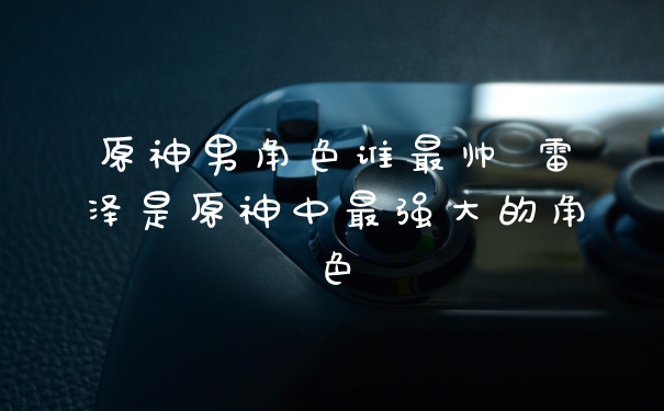 原神男角色谁最帅 雷泽是原神中最强大的角色
