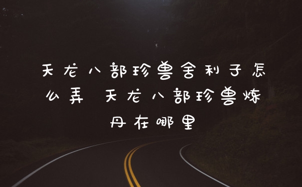 天龙八部珍兽舍利子怎么弄 天龙八部珍兽炼丹在哪里