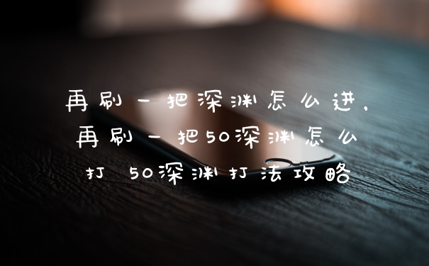 再刷一把深渊怎么进，再刷一把50深渊怎么打 50深渊打法攻略