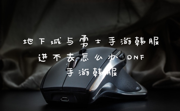 地下城与勇士手游韩服进不去怎么办 DNF手游韩服