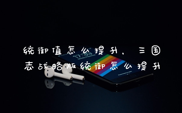 统御值怎么提升，三国志战略版统御怎么提升