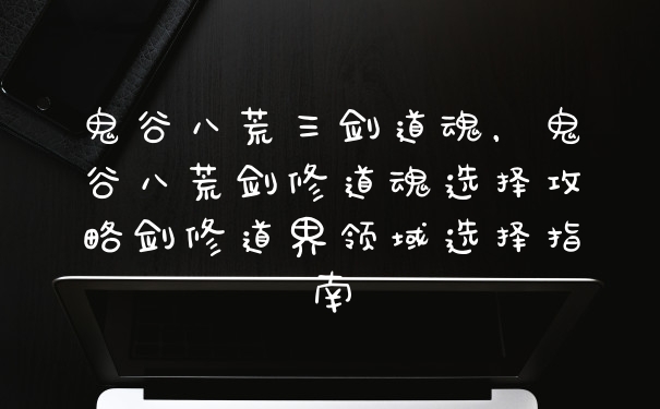 鬼谷八荒三剑道魂，鬼谷八荒剑修道魂选择攻略剑修道界领域选择指南