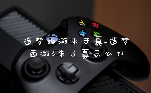 造梦西游朱子真_造梦西游3朱子真怎么打