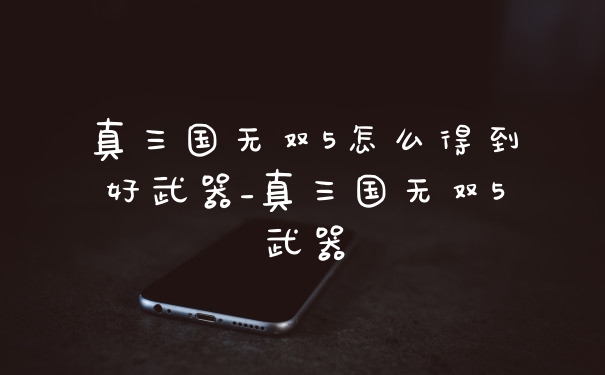 真三国无双5怎么得到好武器_真三国无双5武器