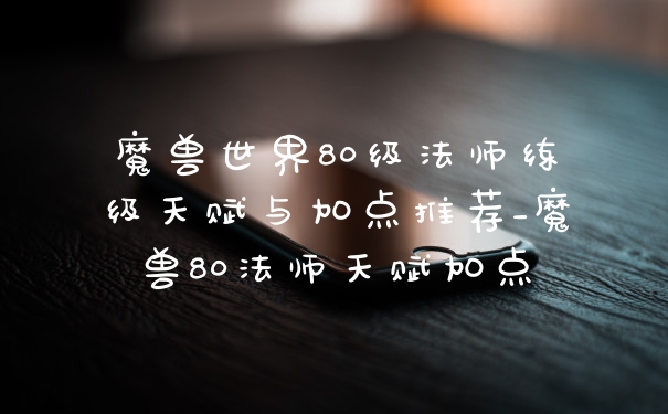 魔兽世界80级法师练级天赋与加点推荐_魔兽80法师天赋加点