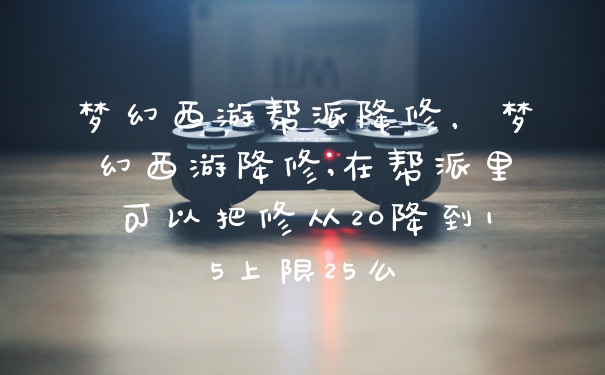 梦幻西游帮派降修，梦幻西游降修,在帮派里可以把修从20降到15上限25么