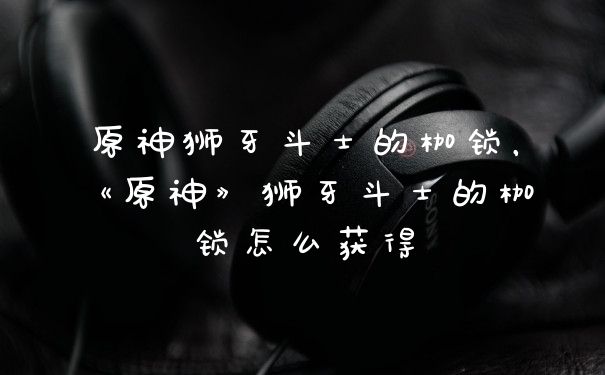 原神狮牙斗士的枷锁，《原神》狮牙斗士的枷锁怎么获得