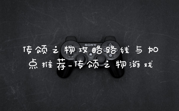 传颂之物攻略路线与加点推荐_传颂之物游戏