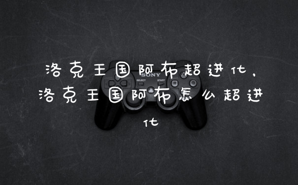 洛克王国阿布超进化，洛克王国阿布怎么超进化