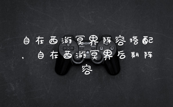 自在西游冥界阵容搭配，自在西游冥界后期阵容