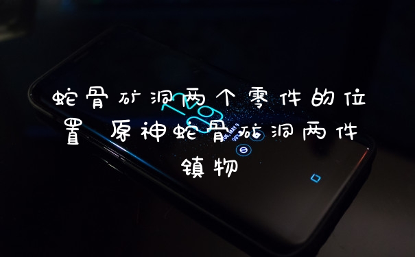 蛇骨矿洞两个零件的位置 原神蛇骨矿洞两件镇物