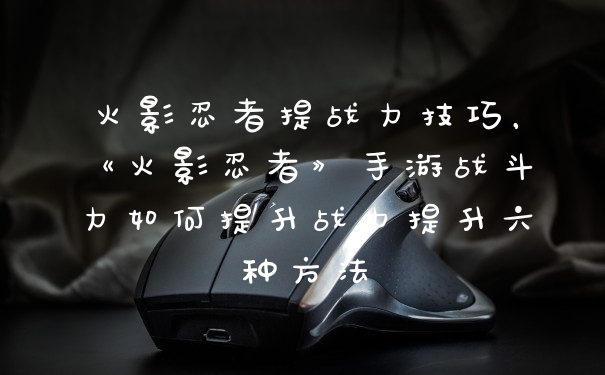火影忍者提战力技巧，《火影忍者》手游战斗力如何提升战力提升六种方法