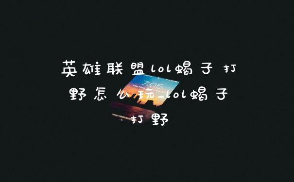 英雄联盟lol蝎子打野怎么玩_lol蝎子打野