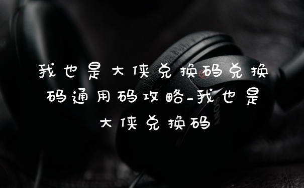 我也是大侠兑换码兑换码通用码攻略_我也是大侠兑换码