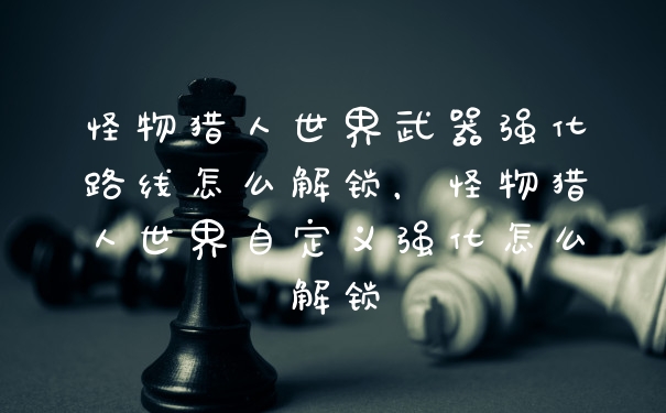 怪物猎人世界武器强化路线怎么解锁，怪物猎人世界自定义强化怎么解锁