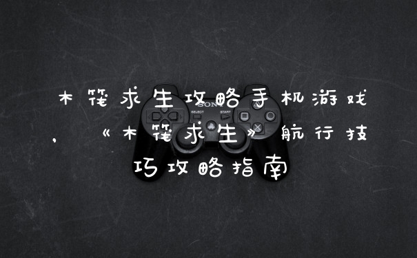 木筏求生攻略手机游戏，《木筏求生》航行技巧攻略指南