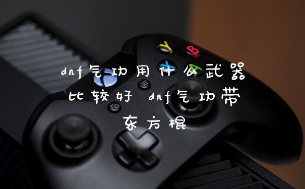 dnf气功用什么武器比较好 dnf气功带东方棍