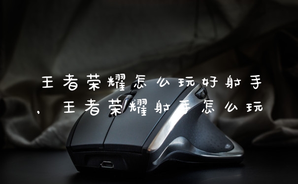 王者荣耀怎么玩好射手，王者荣耀射手怎么玩