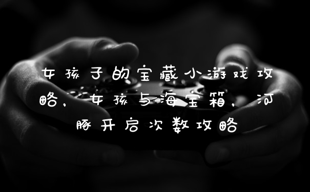 女孩子的宝藏小游戏攻略，女孩与海宝箱，河豚开启次数攻略