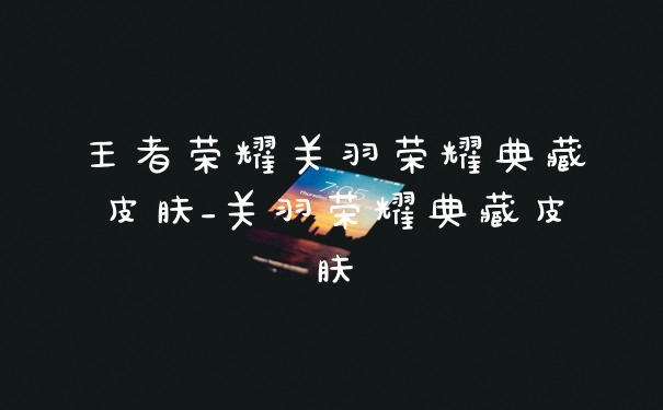 王者荣耀关羽荣耀典藏皮肤_关羽荣耀典藏皮肤