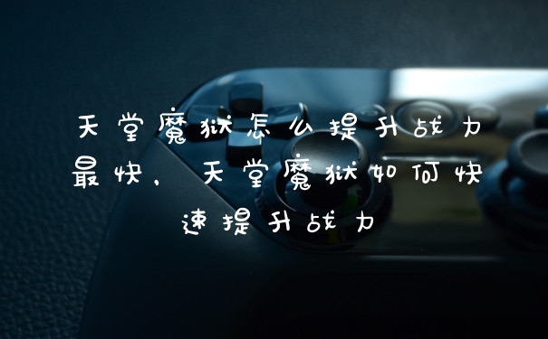 天堂魔狱怎么提升战力最快，天堂魔狱如何快速提升战力