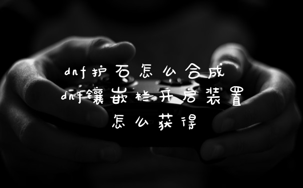 dnf护石怎么合成 dnf镶嵌栏开启装置怎么获得