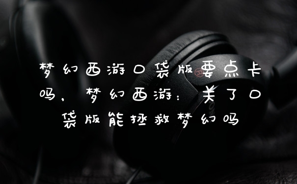 梦幻西游口袋版要点卡吗，梦幻西游：关了口袋版能拯救梦幻吗