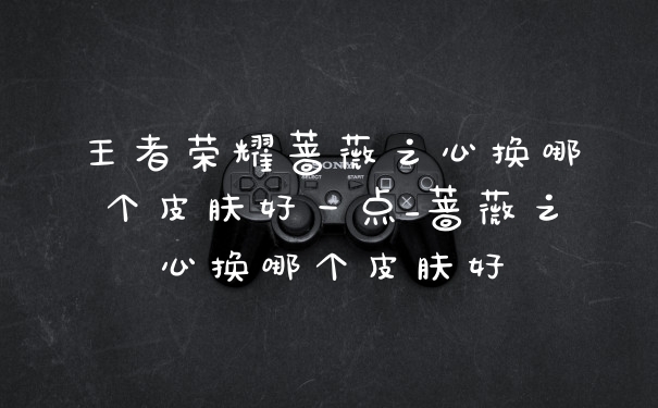 王者荣耀蔷薇之心换哪个皮肤好一点_蔷薇之心换哪个皮肤好