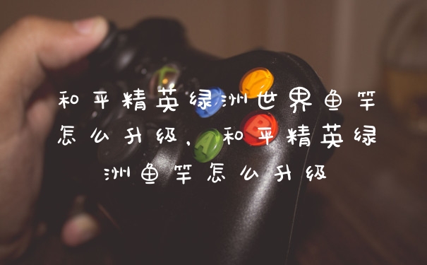 和平精英绿洲世界鱼竿怎么升级，和平精英绿洲鱼竿怎么升级
