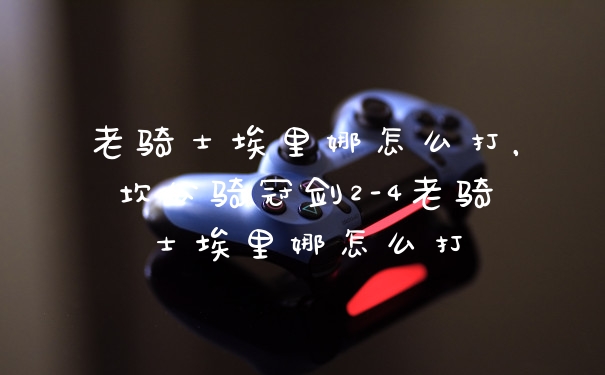 老骑士埃里娜怎么打，坎公骑冠剑2-4老骑士埃里娜怎么打