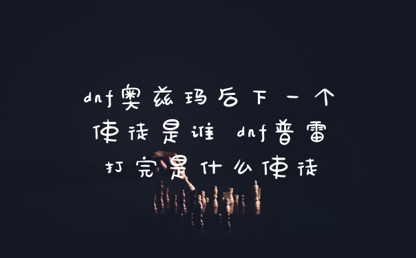 dnf奥兹玛后下一个使徒是谁 dnf普雷打完是什么使徒