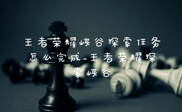 王者荣耀峡谷探索任务怎么完成_王者荣耀探索峡谷