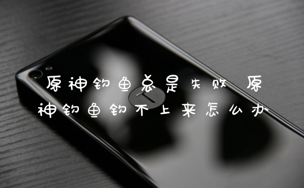 原神钓鱼总是失败 原神钓鱼钓不上来怎么办