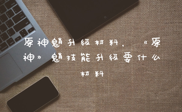 原神魈升级材料，《原神》魈技能升级要什么材料