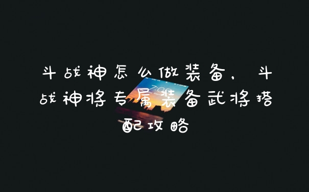 斗战神怎么做装备，斗战神将专属装备武将搭配攻略