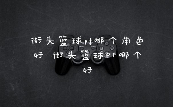 街头篮球pf哪个角色好 街头篮球PF哪个好