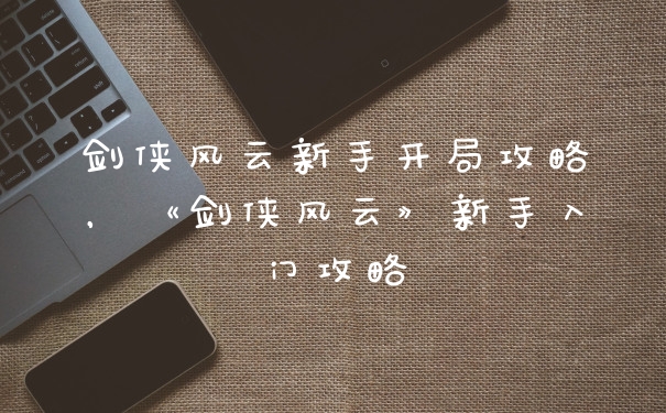 剑侠风云新手开局攻略，《剑侠风云》新手入门攻略