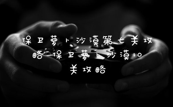 保卫萝卜沙漠第七关攻略 保卫萝卜沙漠10关攻略